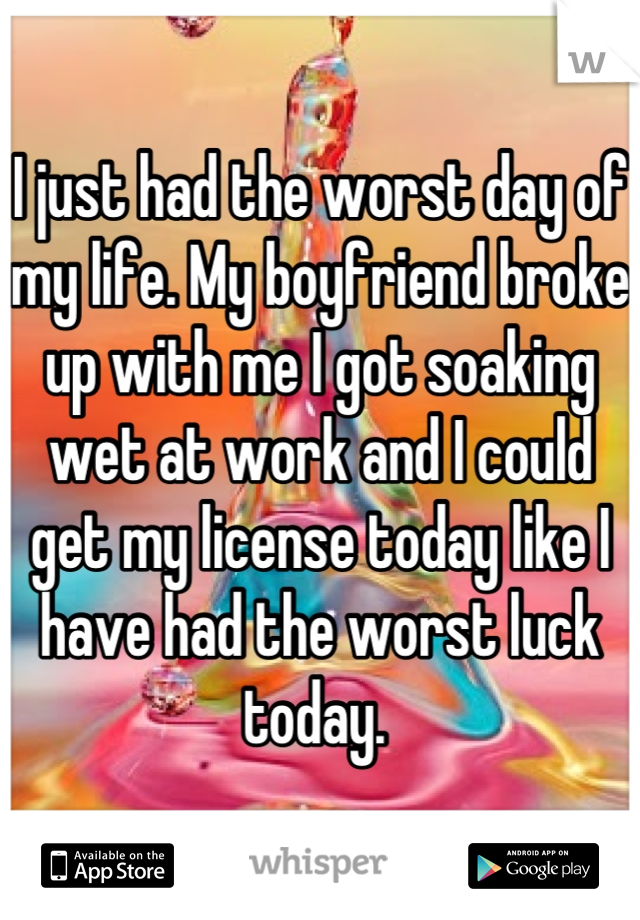 I just had the worst day of my life. My boyfriend broke up with me I got soaking wet at work and I could get my license today like I have had the worst luck today. 