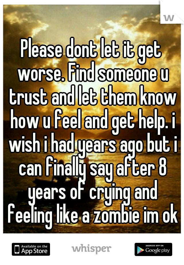 Please dont let it get worse. Find someone u trust and let them know how u feel and get help. i wish i had years ago but i can finally say after 8 years of crying and feeling like a zombie im ok