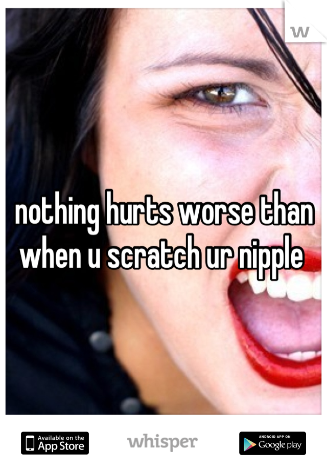 nothing hurts worse than when u scratch ur nipple 