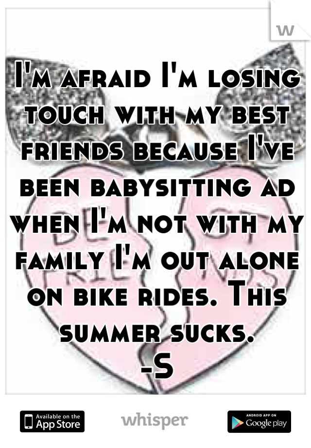I'm afraid I'm losing touch with my best friends because I've been babysitting ad when I'm not with my family I'm out alone on bike rides. This summer sucks. 
-S