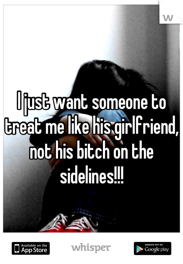 I just want someone to treat me like his girlfriend, not his bitch on the sidelines!!!