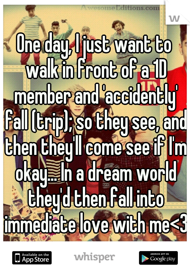 One day, I just want to walk in front of a 1D member and 'accidently' fall (trip); so they see, and then they'll come see if I'm okay... In a dream world they'd then fall into immediate love with me<3