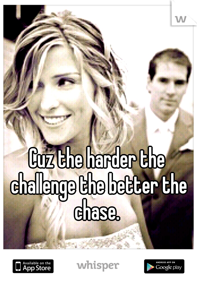 Cuz the harder the challenge the better the chase. 
