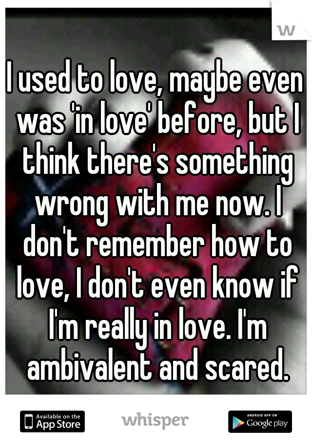 I used to love, maybe even was 'in love' before, but I think there's something wrong with me now. I don't remember how to love, I don't even know if I'm really in love. I'm ambivalent and scared.