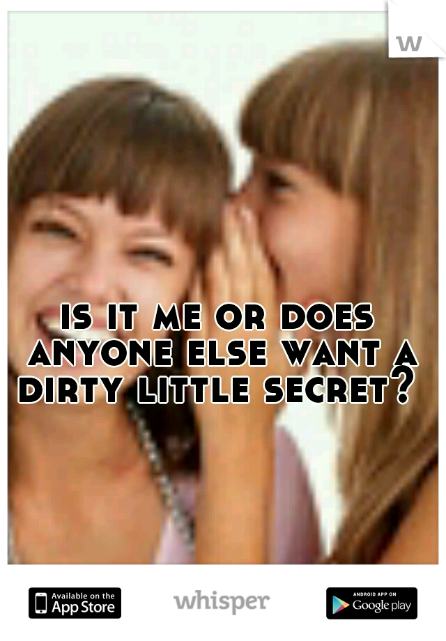 is it me or does anyone else want a dirty little secret? 