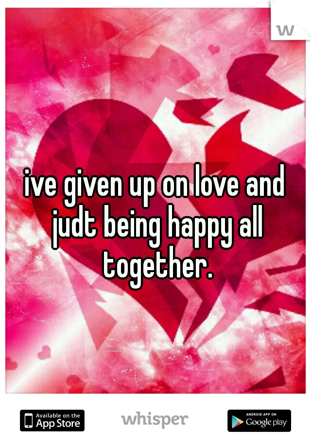 ive given up on love and judt being happy all together.
