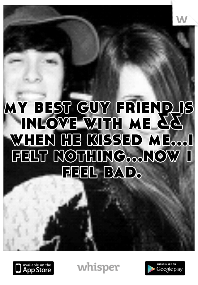 my best guy friend is inlove with me && when he kissed me...i felt nothing...now i feel bad.