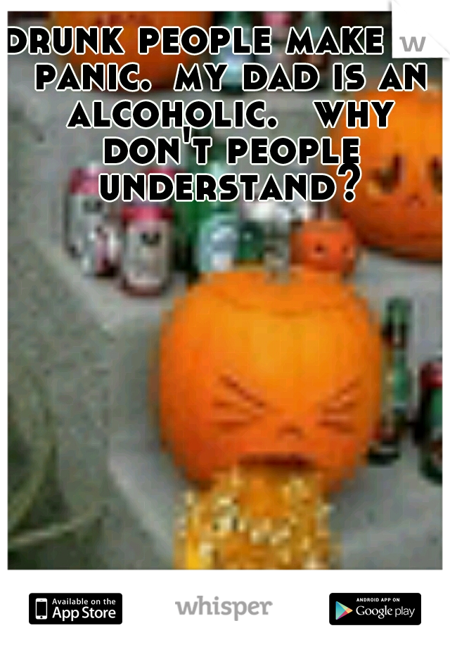 drunk people make me panic.
my dad is an alcoholic.
 why don't people understand?