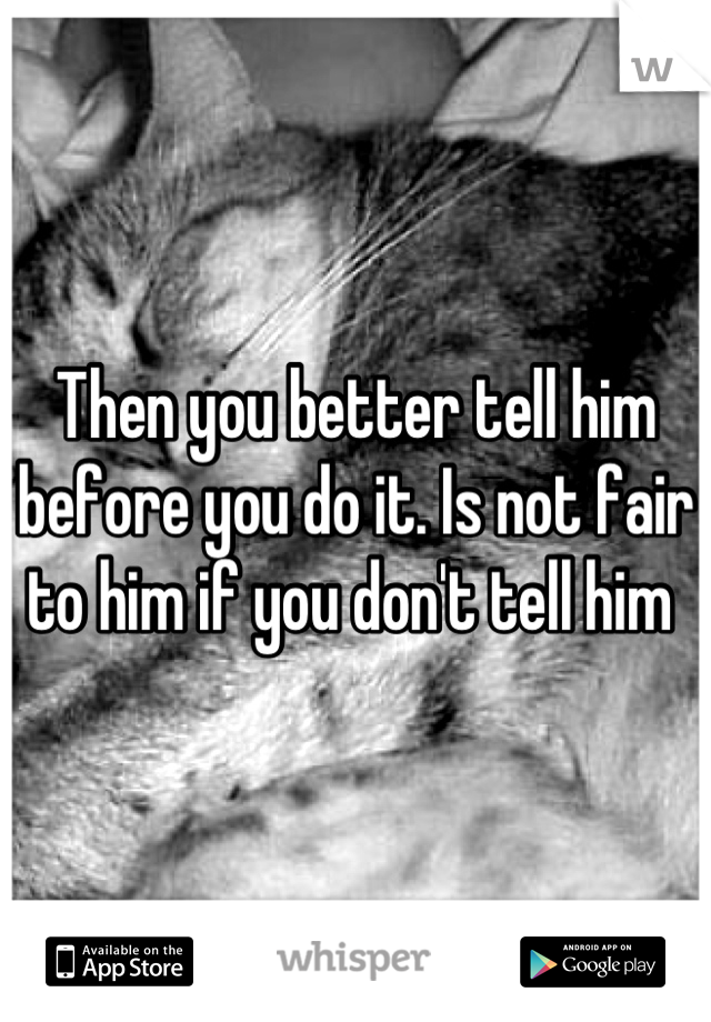 Then you better tell him before you do it. Is not fair to him if you don't tell him 