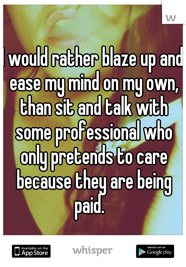 I would rather blaze up and ease my mind on my own, than sit and talk with some professional who only pretends to care because they are being paid.
