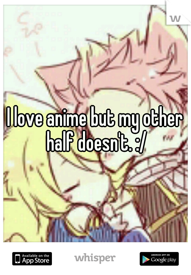 I love anime but my other half doesn't. :/