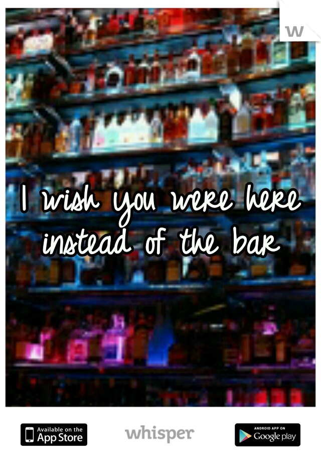 I wish you were here instead of the bar 