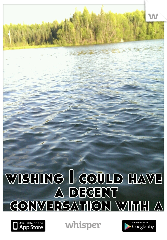 wishing I could have a decent conversation with a gorgeous girl by my lake or even on here. 