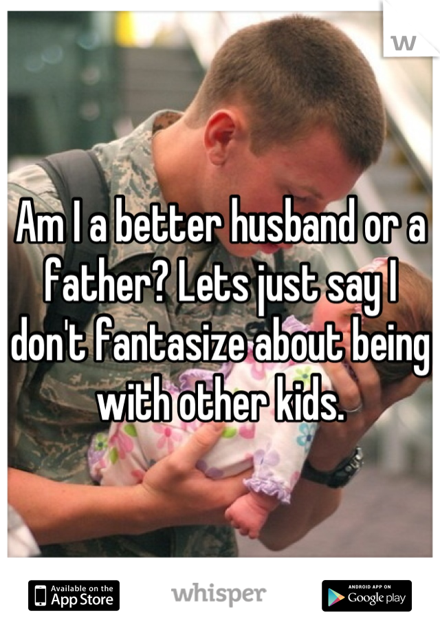 Am I a better husband or a father? Lets just say I don't fantasize about being with other kids.