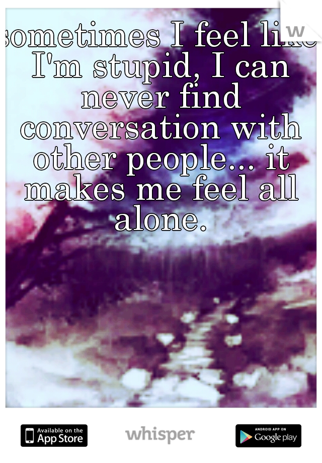 sometimes I feel like I'm stupid, I can never find conversation with other people... it makes me feel all alone.
