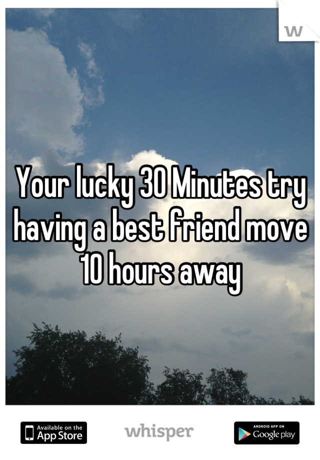 Your lucky 30 Minutes try having a best friend move 10 hours away