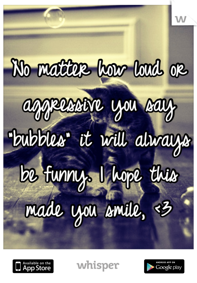 No matter how loud or aggressive you say "bubbles" it will always be funny. I hope this made you smile, <3
