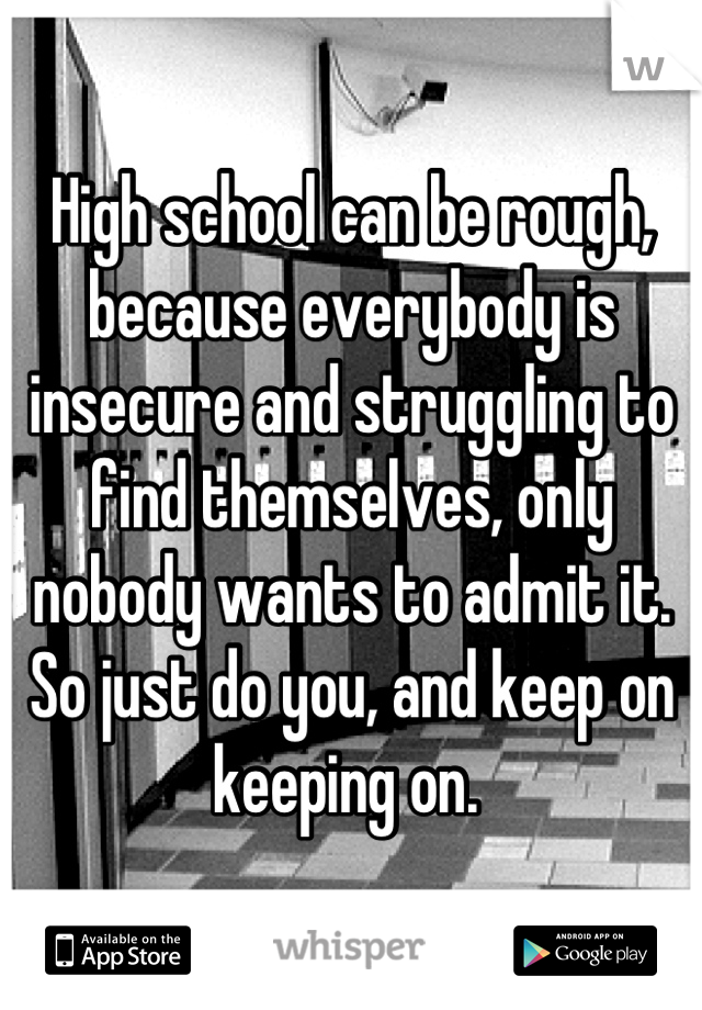 High school can be rough, because everybody is insecure and struggling to find themselves, only nobody wants to admit it. So just do you, and keep on keeping on. 