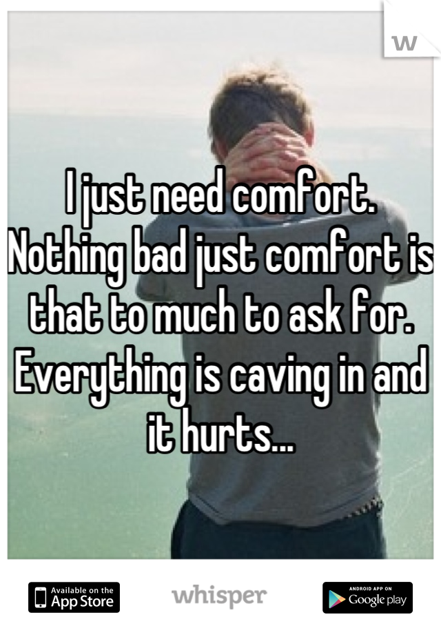 I just need comfort. Nothing bad just comfort is that to much to ask for. Everything is caving in and it hurts...