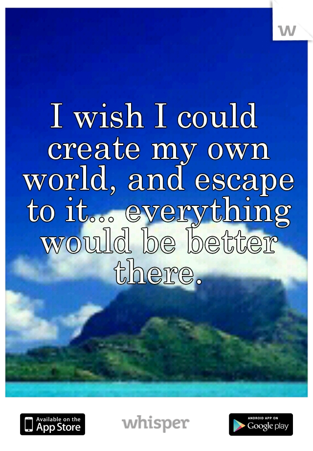 I wish I could create my own world, and escape to it... everything would be better there.