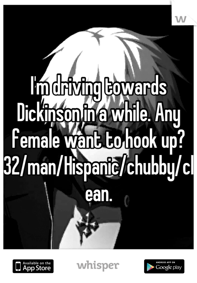 I'm driving towards Dickinson in a while. Any female want to hook up? 32/man/Hispanic/chubby/clean.