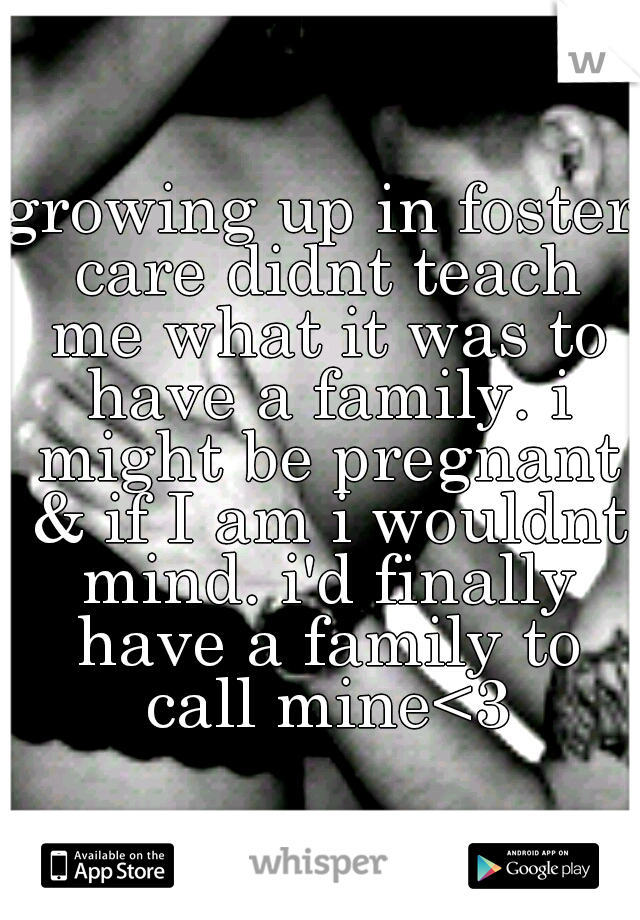 growing up in foster care didnt teach me what it was to have a family. i might be pregnant & if I am i wouldnt mind. i'd finally have a family to call mine<3