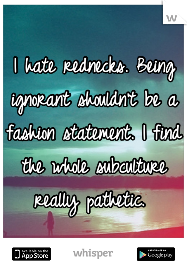 I hate rednecks. Being ignorant shouldn't be a fashion statement. I find the whole subculture really pathetic. 