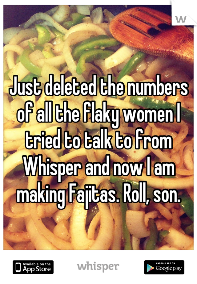 Just deleted the numbers of all the flaky women I tried to talk to from Whisper and now I am making Fajitas. Roll, son.