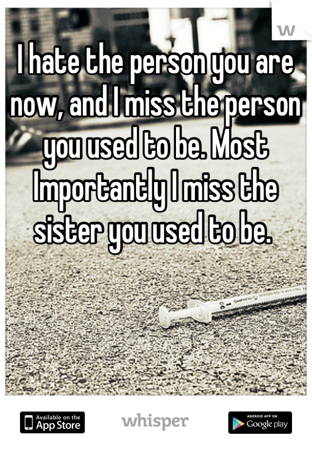 I hate the person you are now, and I miss the person you used to be. Most Importantly I miss the sister you used to be. 