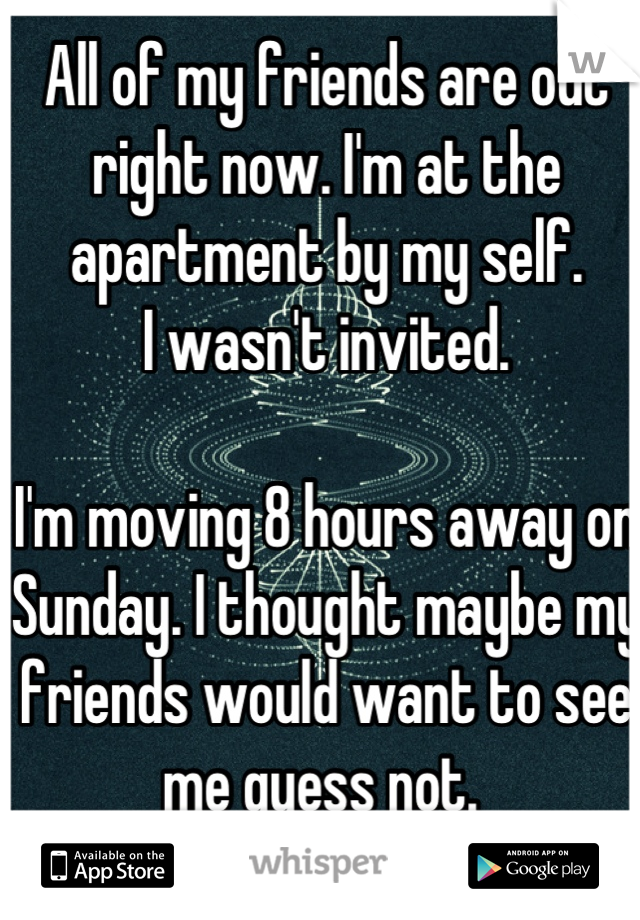 All of my friends are out right now. I'm at the apartment by my self. 
I wasn't invited. 

I'm moving 8 hours away on Sunday. I thought maybe my friends would want to see me guess not. 