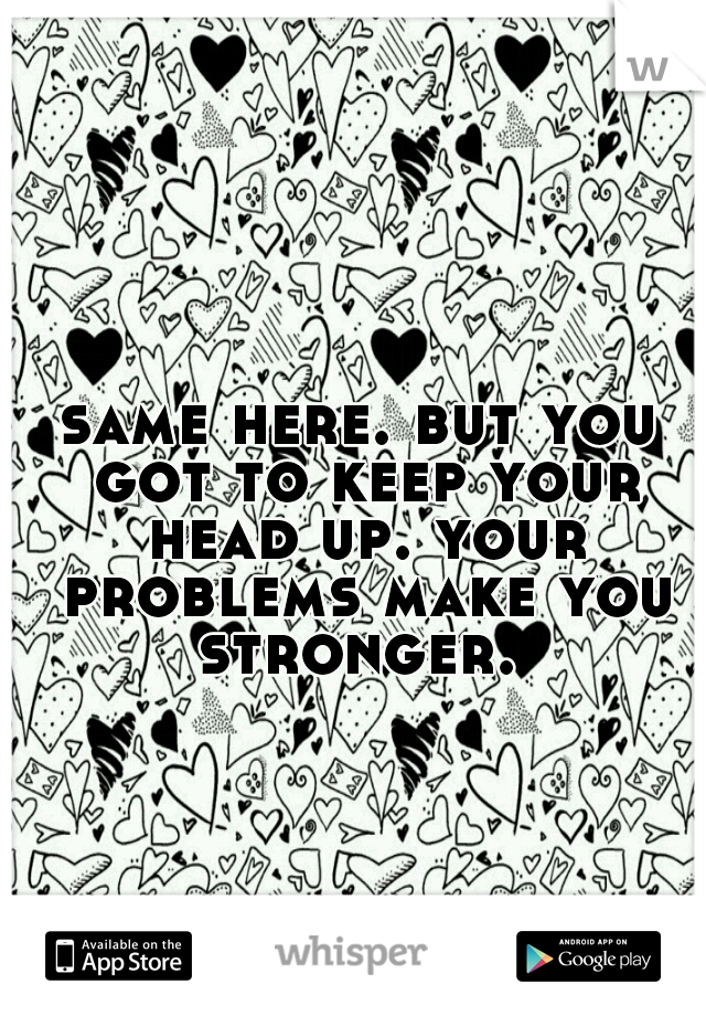same here. but you got to keep your head up. your problems make you stronger. 