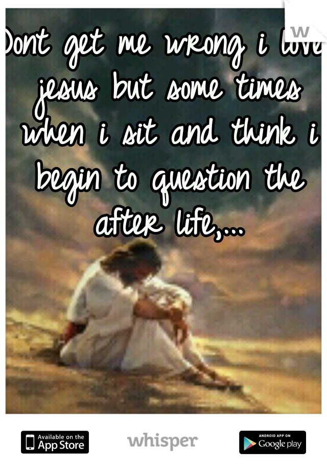 Dont get me wrong i love jesus but some times when i sit and think i begin to question the after life,...