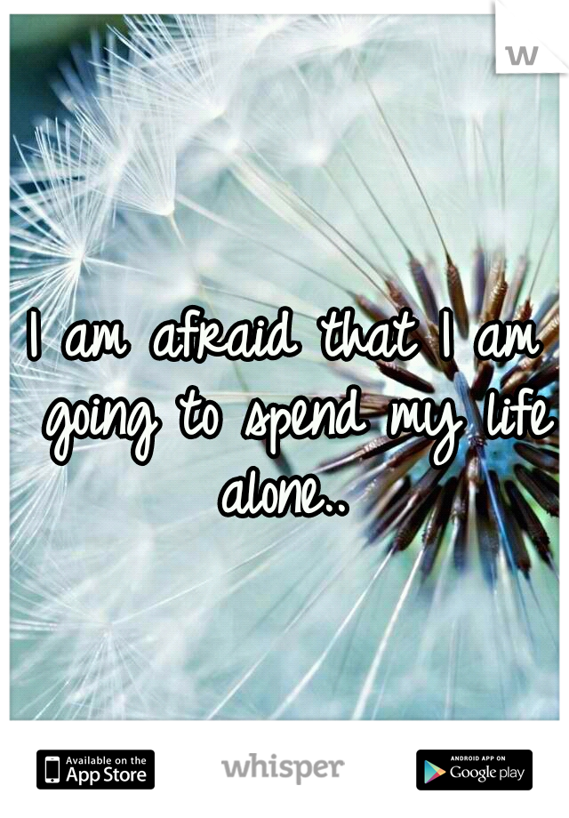 I am afraid that I am going to spend my life alone.. 