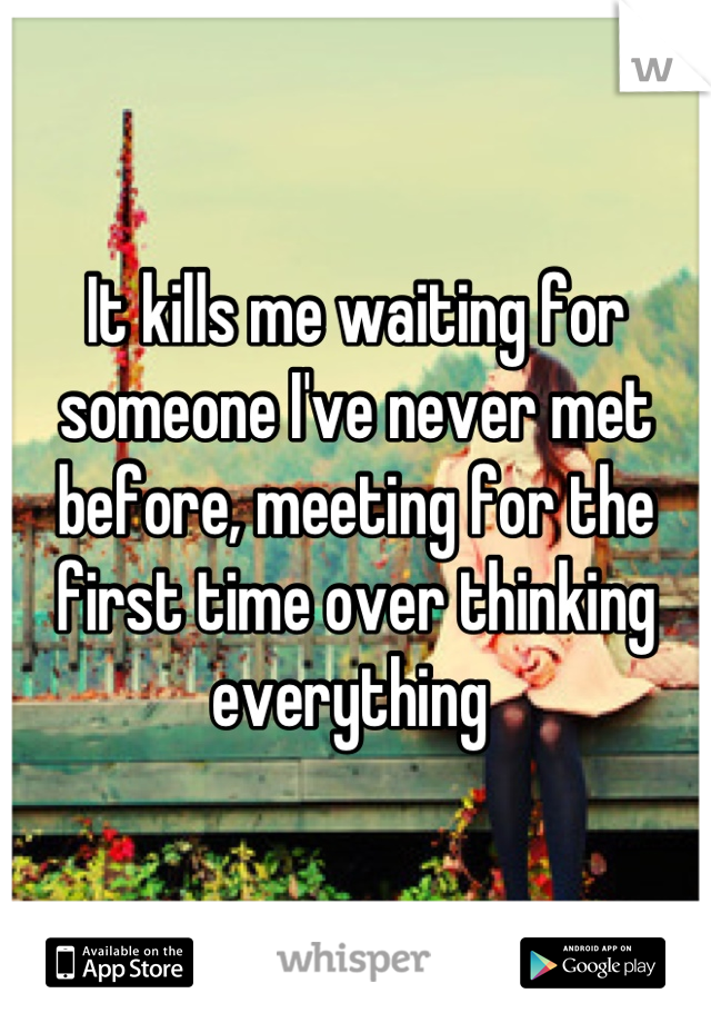 It kills me waiting for someone I've never met before, meeting for the first time over thinking everything 