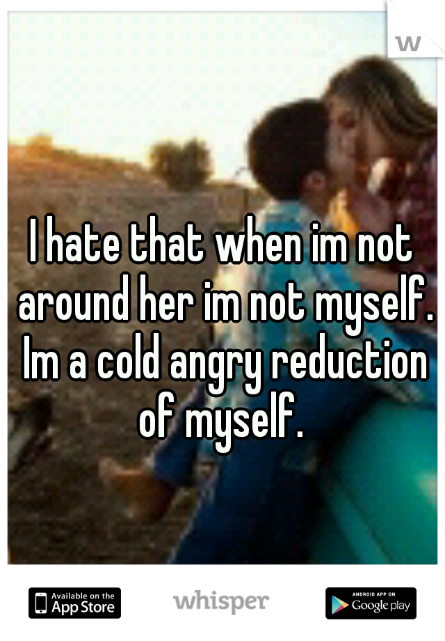 I hate that when im not around her im not myself. Im a cold angry reduction of myself. 