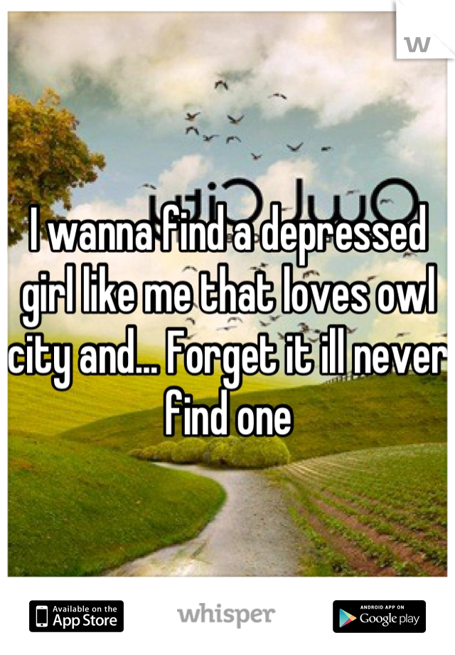 I wanna find a depressed girl like me that loves owl city and... Forget it ill never find one