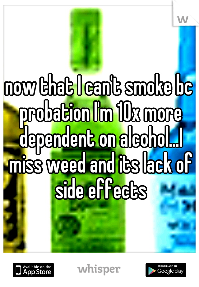 now that I can't smoke bc probation I'm 10x more dependent on alcohol...I miss weed and its lack of side effects