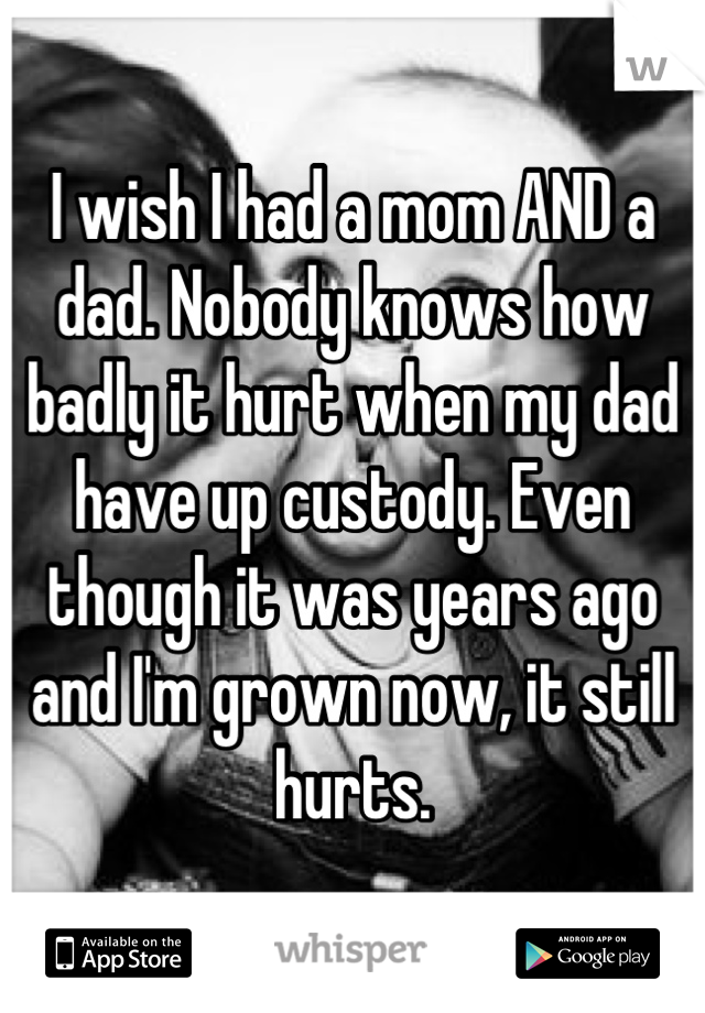 I wish I had a mom AND a dad. Nobody knows how badly it hurt when my dad have up custody. Even though it was years ago and I'm grown now, it still hurts.