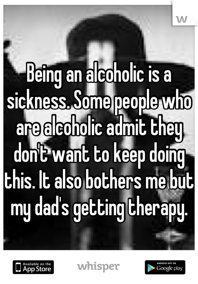 Being an alcoholic is a sickness. Some people who are alcoholic admit they don't want to keep doing this. It also bothers me but my dad's getting therapy.