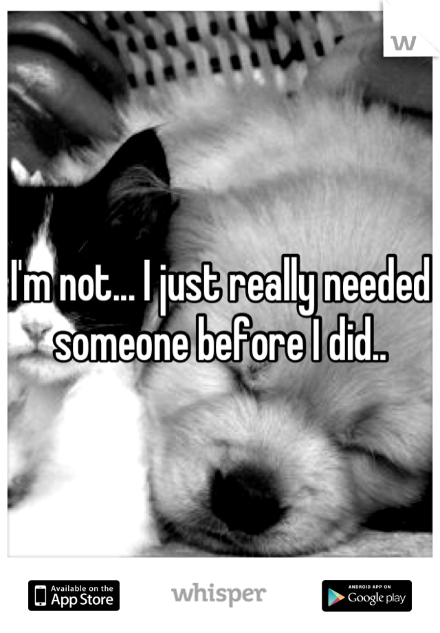 I'm not... I just really needed someone before I did..