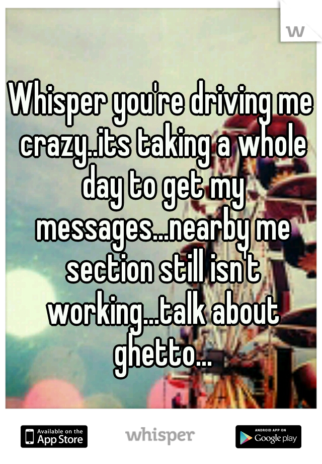 Whisper you're driving me crazy..its taking a whole day to get my messages...nearby me section still isn't working...talk about ghetto...