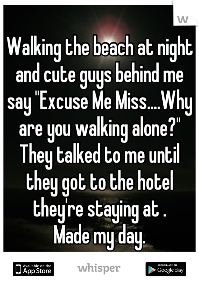 Walking the beach at night and cute guys behind me say "Excuse Me Miss....Why are you walking alone?"
They talked to me until they got to the hotel they're staying at . 
Made my day.