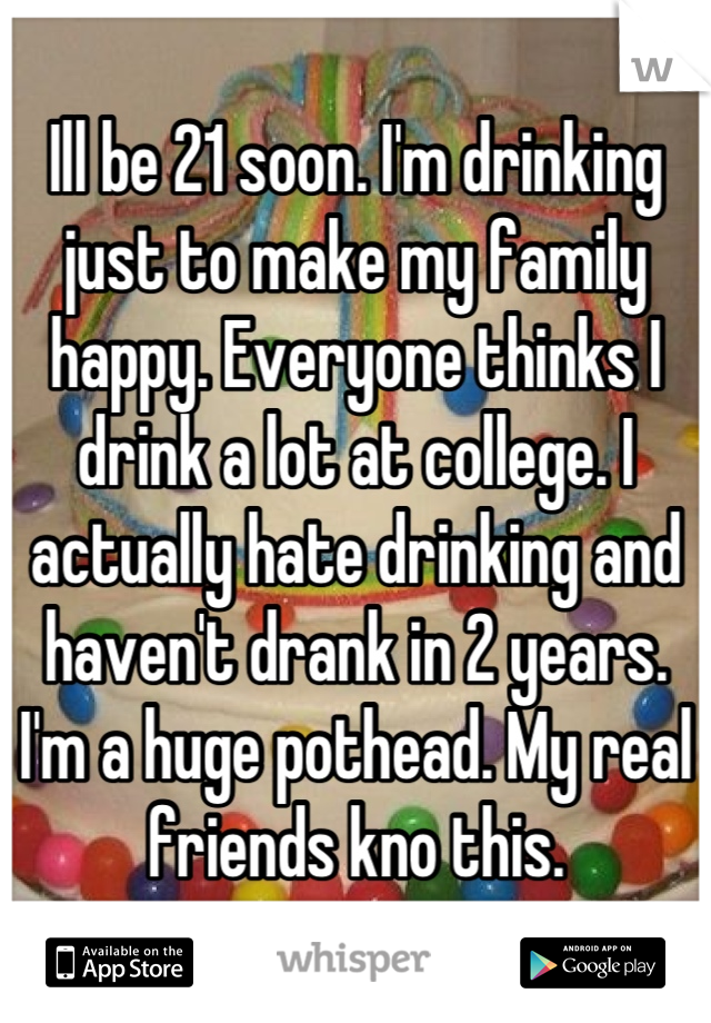 Ill be 21 soon. I'm drinking just to make my family happy. Everyone thinks I drink a lot at college. I actually hate drinking and haven't drank in 2 years. I'm a huge pothead. My real friends kno this.