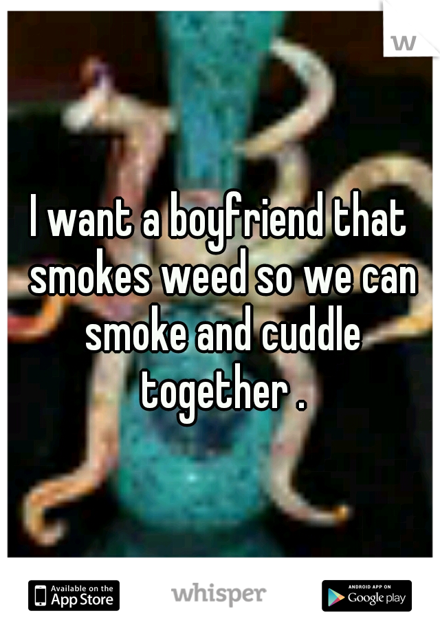 I want a boyfriend that smokes weed so we can smoke and cuddle together .
