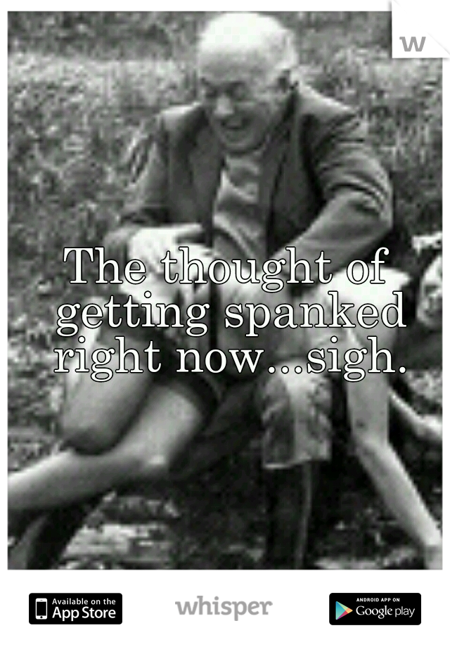 The thought of getting spanked right now...sigh.