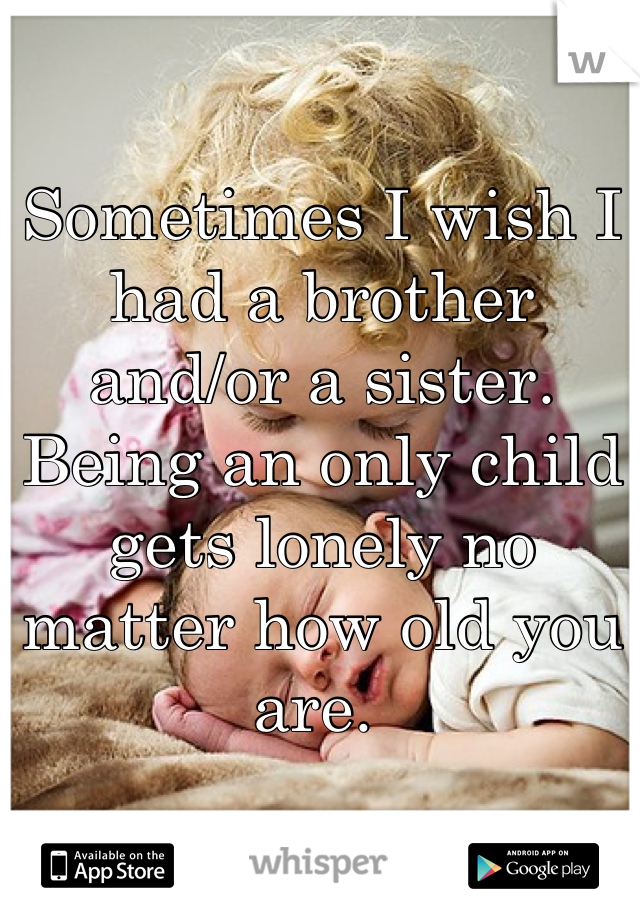 Sometimes I wish I had a brother and/or a sister. Being an only child gets lonely no matter how old you are. 