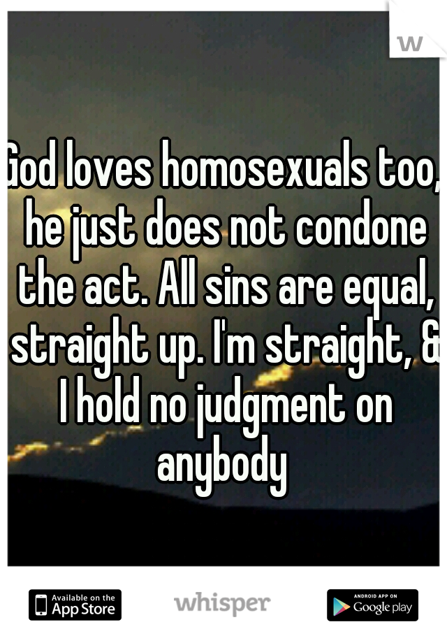 God loves homosexuals too, he just does not condone the act. All sins are equal, straight up. I'm straight, & I hold no judgment on anybody 