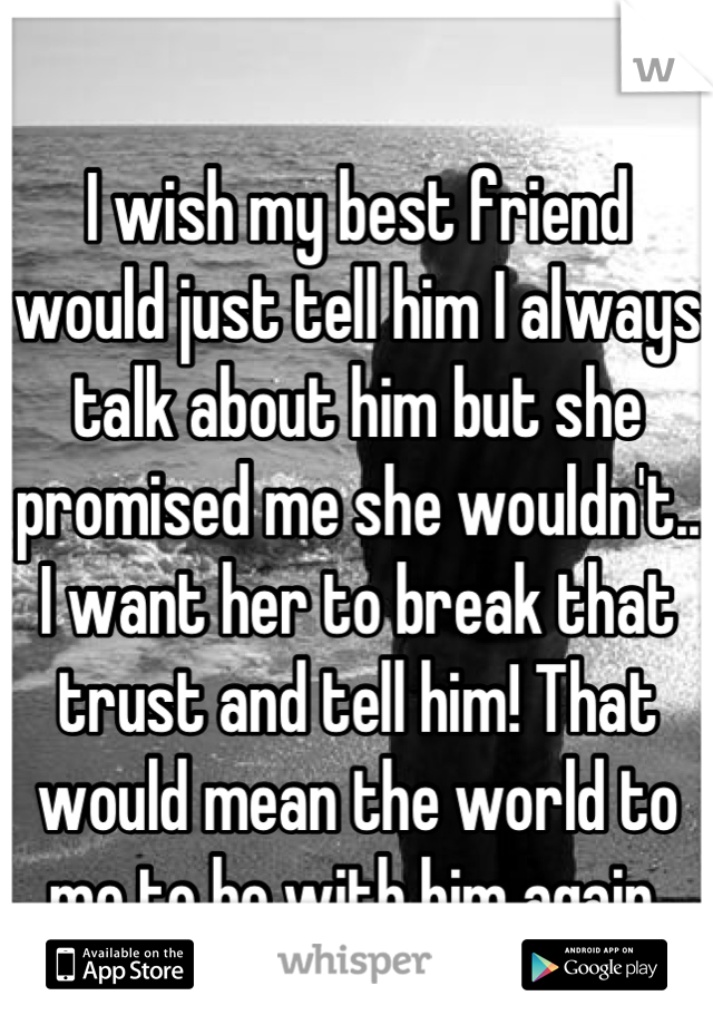 
I wish my best friend would just tell him I always talk about him but she promised me she wouldn't.. I want her to break that trust and tell him! That would mean the world to me to be with him again 