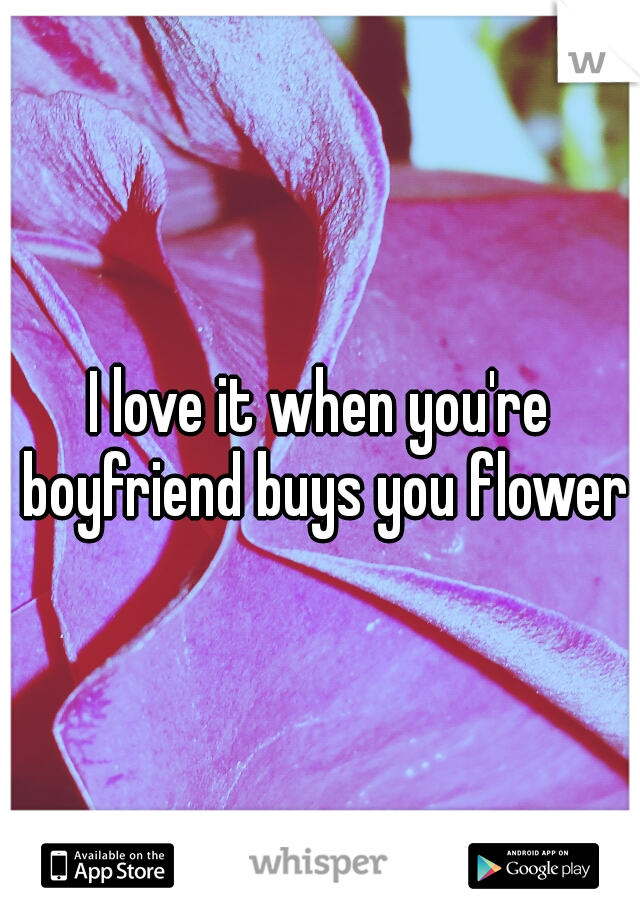I love it when you're boyfriend buys you flowers