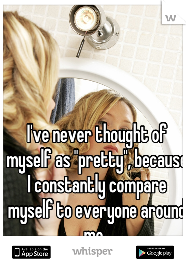 I've never thought of myself as "pretty", because I constantly compare myself to everyone around me. 